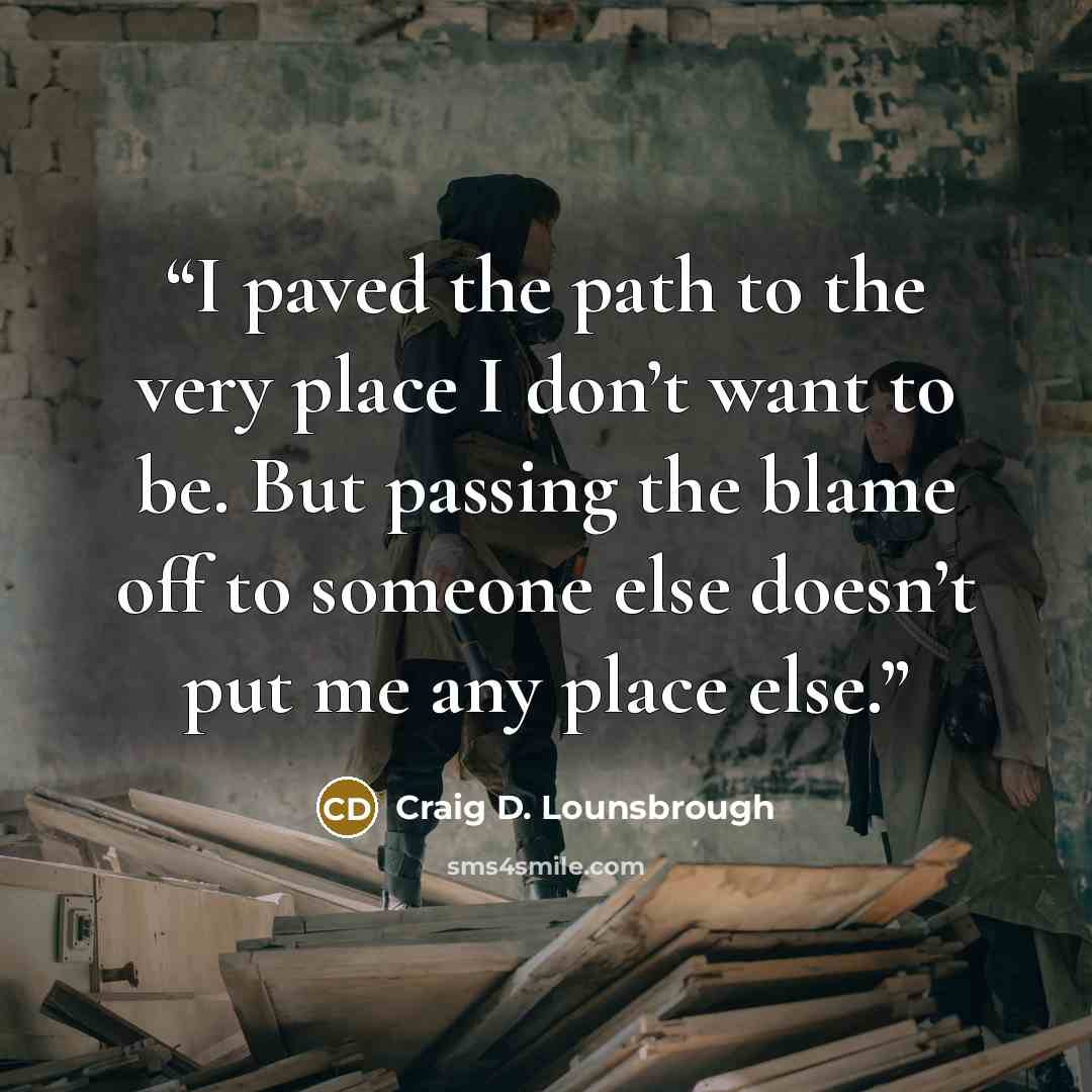 “I paved the path to the very place I don’t want to be. But passing the blame off to someone else doesn’t put me any place else.” quote by Craig D. Lounsbrough