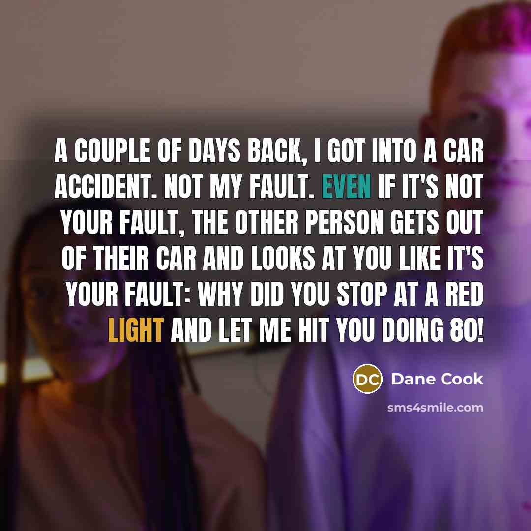 “A couple of days back, I got into a car accident. Not my fault. Even if it's not your fault, the other person gets out of their car and looks at you like it's your fault: Why did you stop at a red light and let me hit you doing 80!” quote by Dane Cook