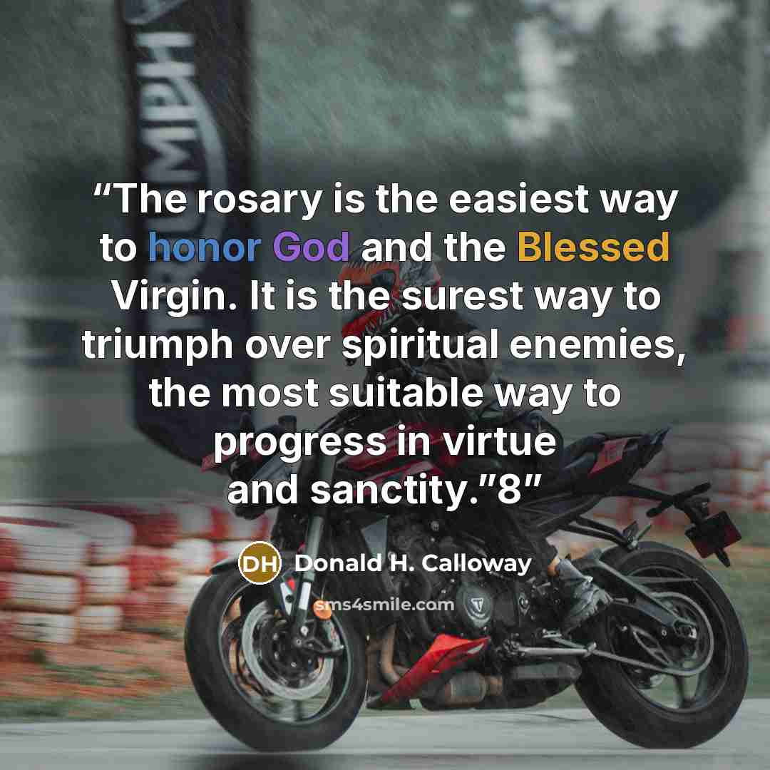 “The rosary is the easiest way to honor God and the Blessed Virgin. It is the surest way to triumph over spiritual enemies, the most suitable way to progress in virtue and sanctity.”8” quote by Donald H. Calloway