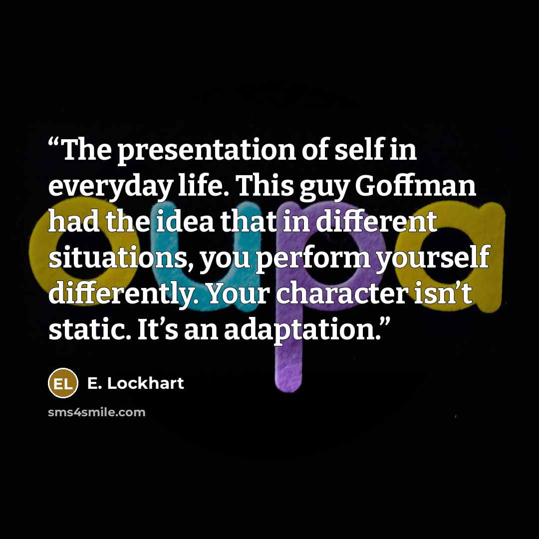 “The presentation of self in everyday life. This guy Goffman had the idea that in different situations, you perform yourself differently. Your character isn’t static. It’s an adaptation.” quote by E. Lockhart