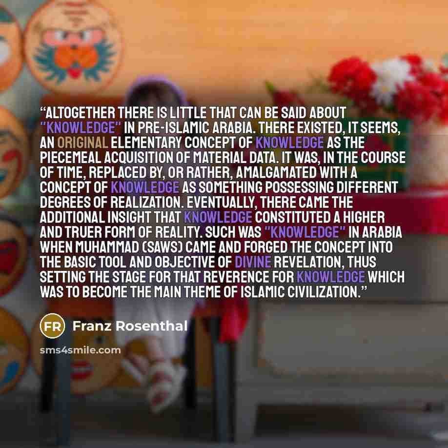 “Altogether there is little that can be said about "knowledge" in pre-Islamic Arabia. There existed, it seems, an original elementary concept of knowledge as the piecemeal acquisition of material data. It was, in the course of time, replaced by, or rather, amalgamated with a concept of knowledge as…” quote by Franz Rosenthal