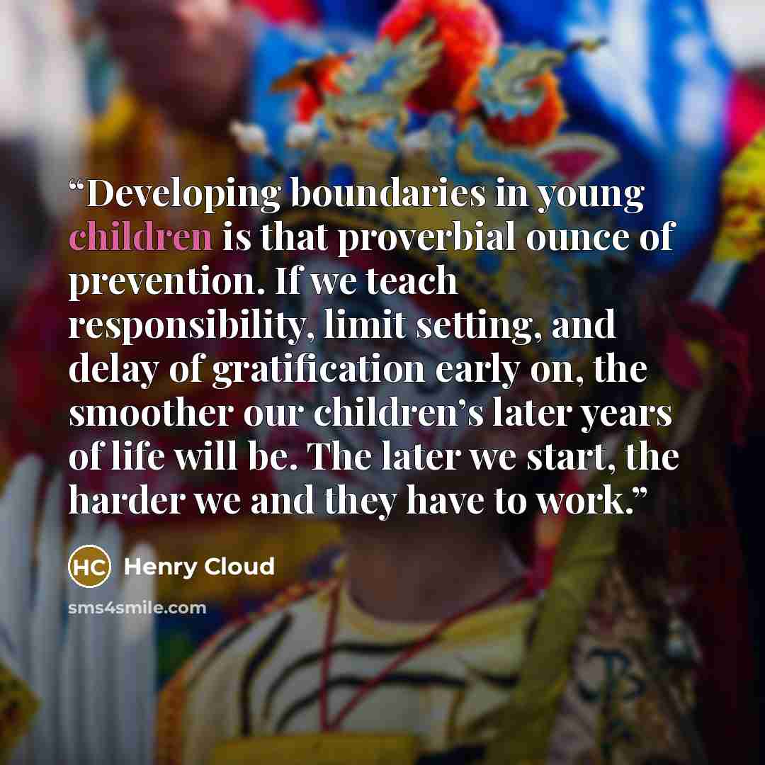 “Developing boundaries in young children is that proverbial ounce of prevention. If we teach responsibility, limit setting, and delay of gratification early on, the smoother our children’s later years of life will be. The later we start, the harder we and they have to work.” quote by Henry Cloud