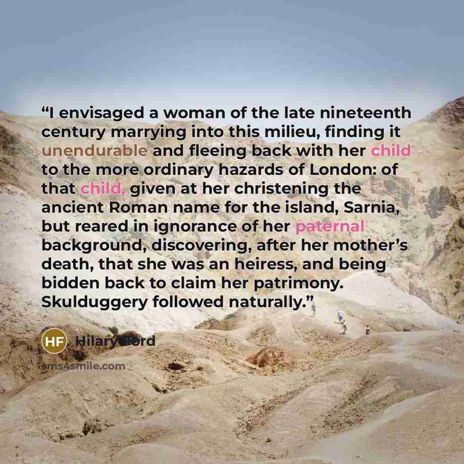 “I envisaged a woman of the late nineteenth century marrying into this milieu, finding it unendurable and fleeing back with her child to the more ordinary hazards of London: of that child, given at her christening the ancient Roman name for the island, Sarnia, but reared in ignorance of her…” quote by Hilary Ford