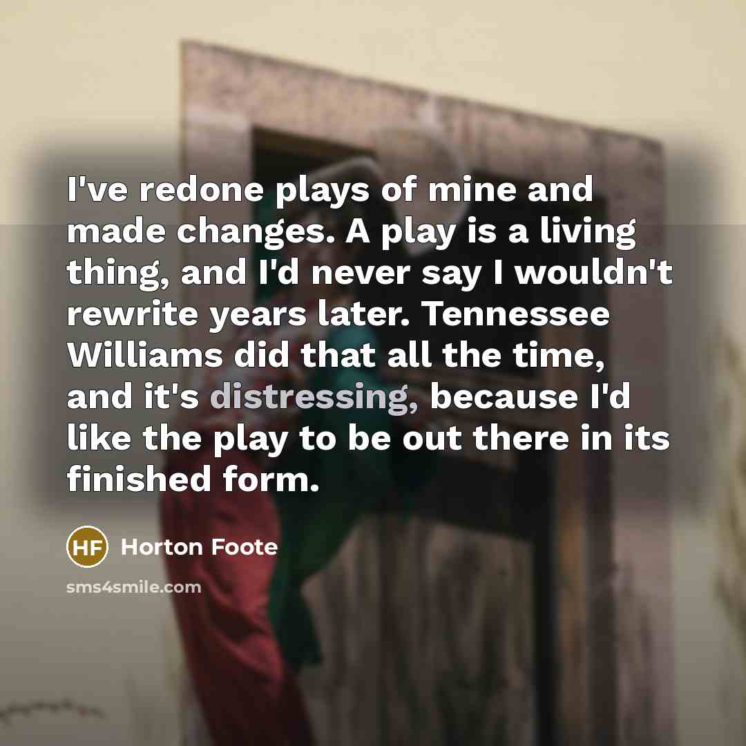 “I've redone plays of mine and made changes. A play is a living thing, and I'd never say I wouldn't rewrite years later. Tennessee Williams did that all the time, and it's distressing, because I'd like the play to be out there in its finished form.” quote by Horton Foote