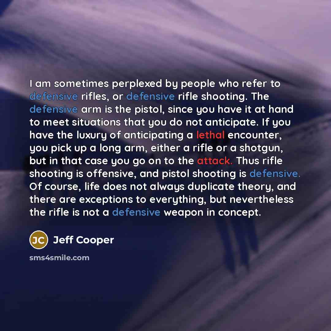 “I am sometimes perplexed by people who refer to defensive rifles, or defensive rifle shooting. The defensive arm is the pistol, since you have it at hand to meet situations that you do not anticipate. If you have the luxury of anticipating a lethal encounter, you pick up a long arm, either a rifle…” quote by Jeff Cooper
