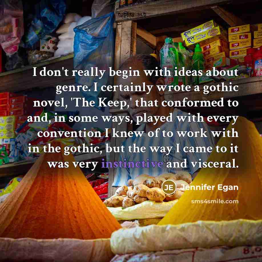 “I don't really begin with ideas about genre. I certainly wrote a gothic novel, 'The Keep,' that conformed to and, in some ways, played with every convention I knew of to work with in the gothic, but the way I came to it was very instinctive and visceral.” quote by Jennifer Egan