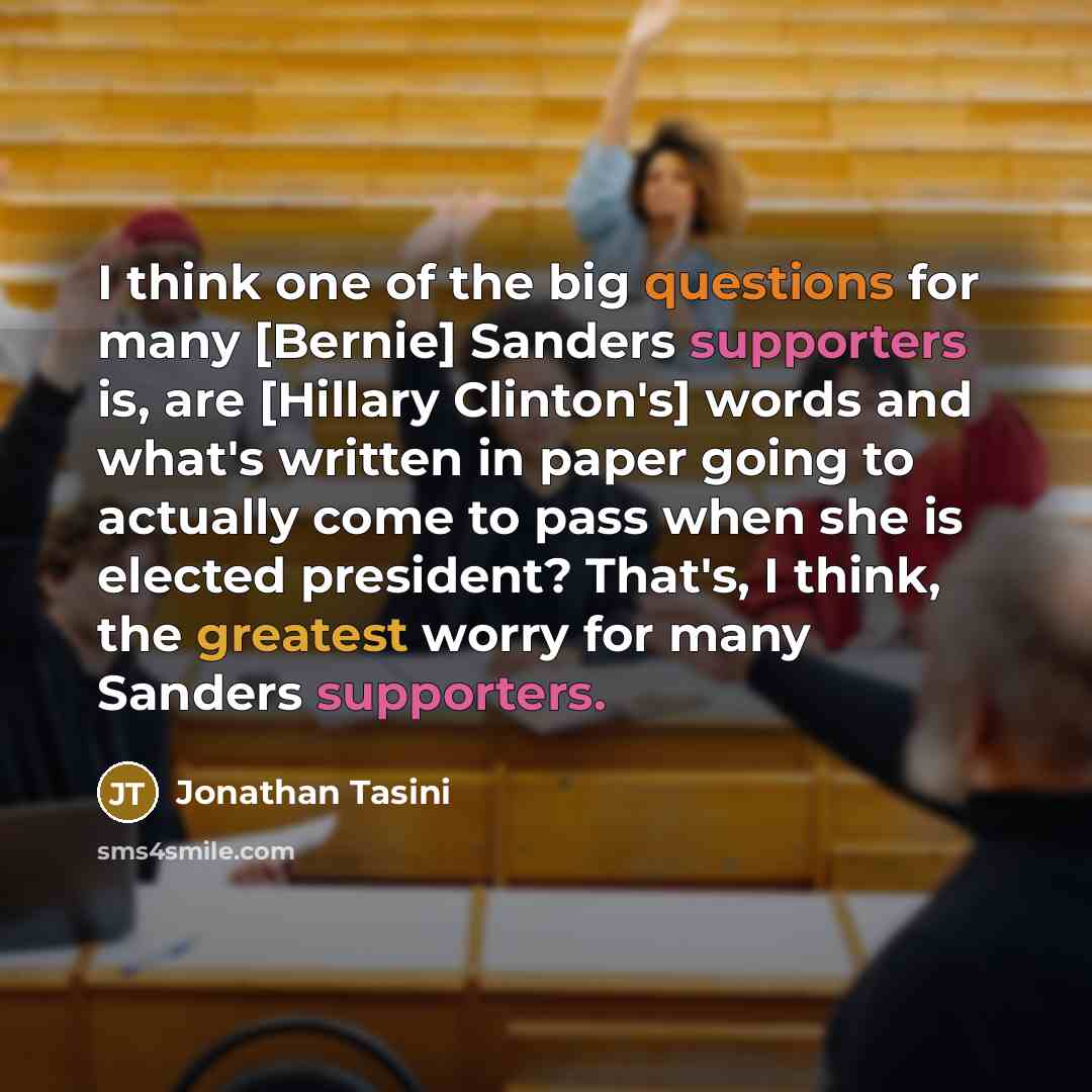 “I think one of the big questions for many [Bernie] Sanders supporters is, are [Hillary Clinton's] words and what's written in paper going to actually come to pass when she is elected president? That's, I think, the greatest worry for many Sanders supporters.” quote by Jonathan Tasini