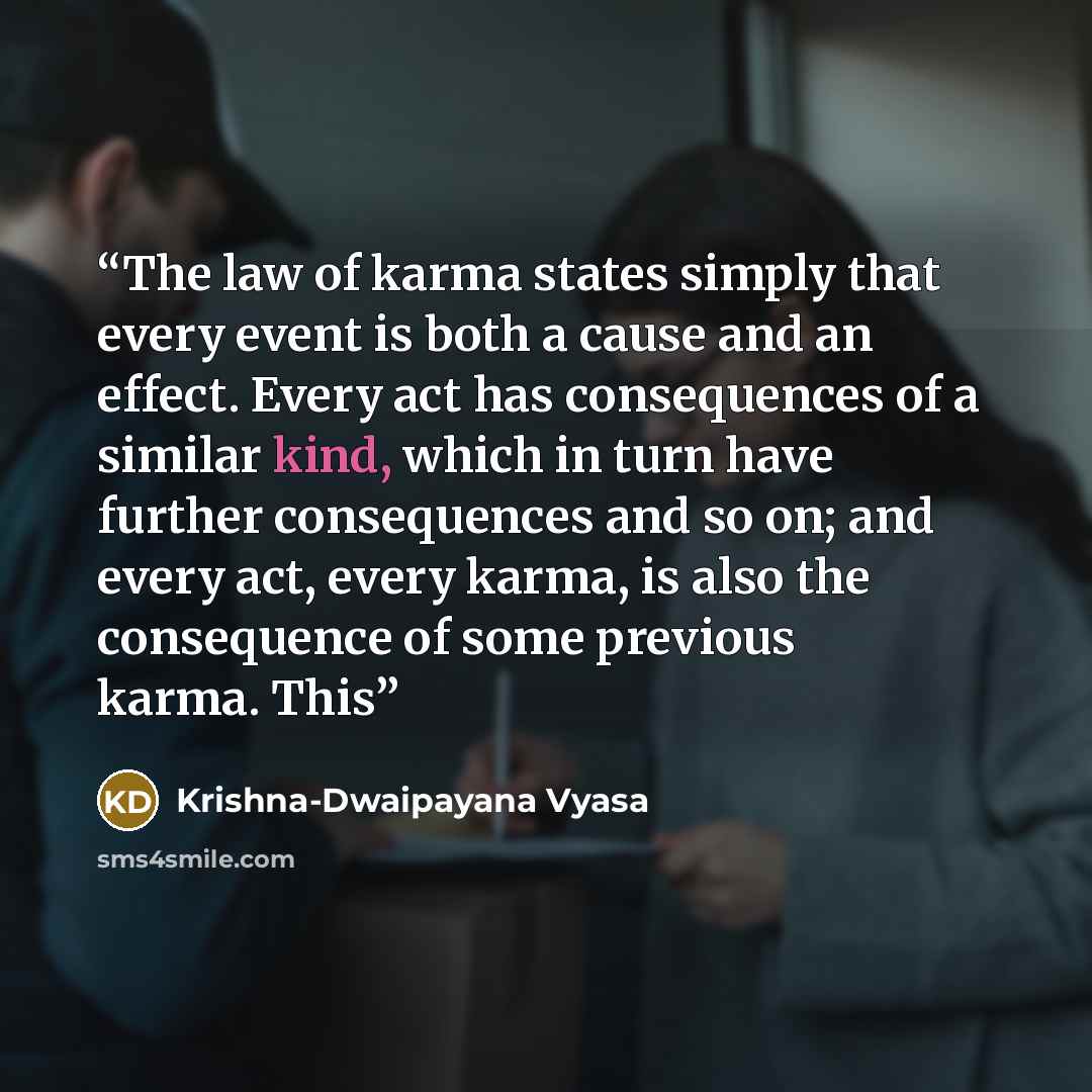 “The law of karma states simply that every event is both a cause and an effect. Every act has consequences of a similar kind, which in turn have further consequences and so on; and every act, every karma, is also the consequence of some previous karma. This” quote by Krishna-Dwaipayana Vyasa