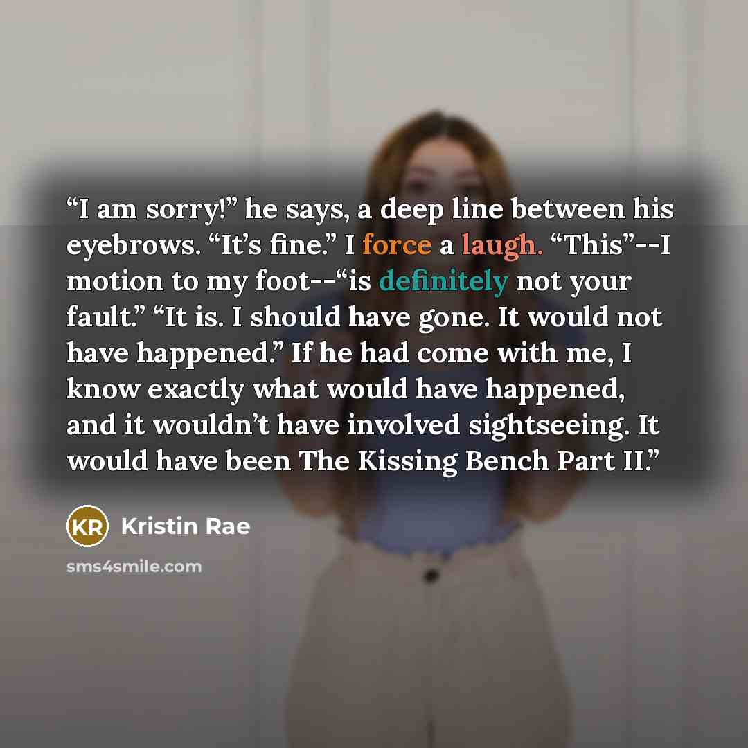 “I am sorry!” he says, a deep line between his eyebrows. “It’s fine.” I force a laugh. “This”--I motion to my foot--“is definitely not your fault.” “It is. I should have gone. It would not have happened.” If he had come with me, I know exactly what would have happened, and it wouldn’t have involved…” quote by Kristin Rae
