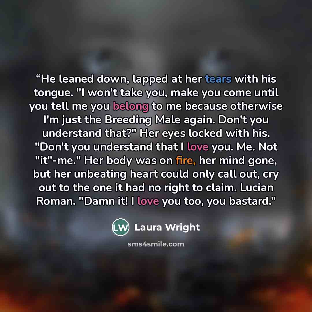 “He leaned down, lapped at her tears with his tongue. "I won't take you, make you come until you tell me you belong to me because otherwise I'm just the Breeding Male again. Don't you understand that?" Her eyes locked with his. "Don't you understand that I love you. Me. Not "it"-me." Her body was…” quote by Laura Wright