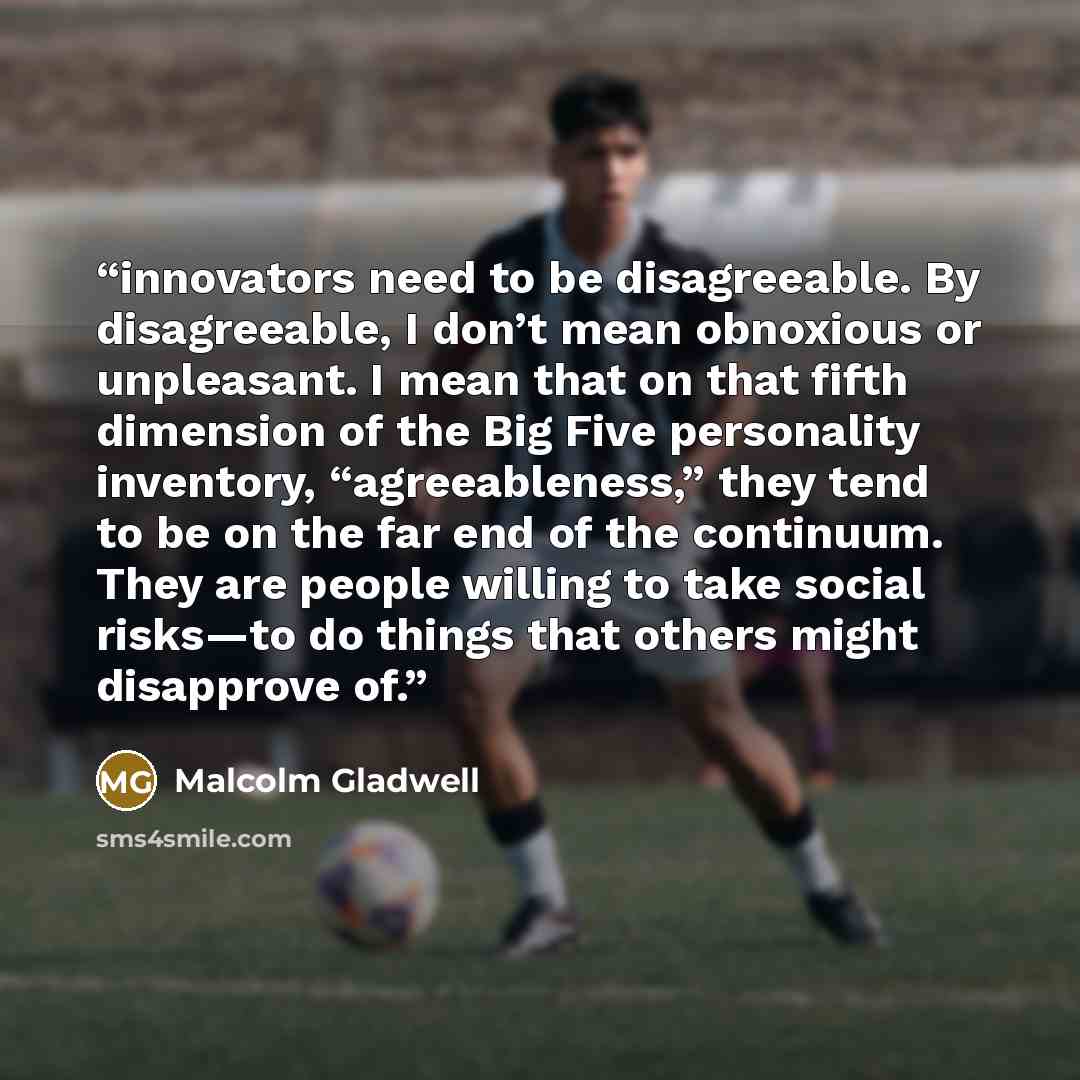 “innovators need to be disagreeable. By disagreeable, I don’t mean obnoxious or unpleasant. I mean that on that fifth dimension of the Big Five personality inventory, “agreeableness,” they tend to be on the far end of the continuum. They are people willing to take social risks—to do things that…” quote by Malcolm Gladwell