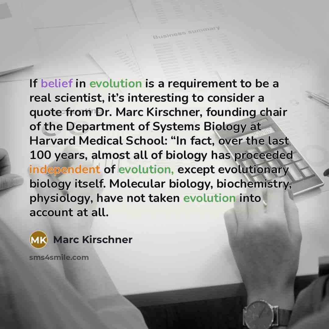 “If belief in evolution is a requirement to be a real scientist, it’s interesting to consider a quote from Dr. Marc Kirschner, founding chair of the Department of Systems Biology at Harvard Medical School: “In fact, over the last 100 years, almost all of biology has proceeded independent of…” quote by Marc Kirschner