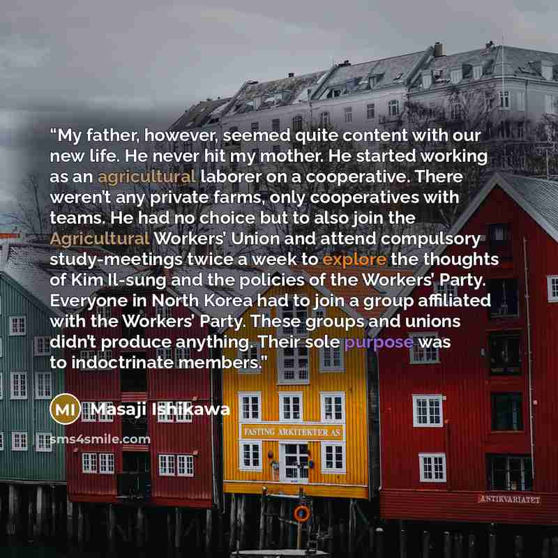 “My father, however, seemed quite content with our new life. He never hit my mother. He started working as an agricultural laborer on a cooperative. There weren’t any private farms, only cooperatives with teams. He had no choice but to also join the Agricultural Workers’ Union and attend compulsory…” quote by Masaji Ishikawa