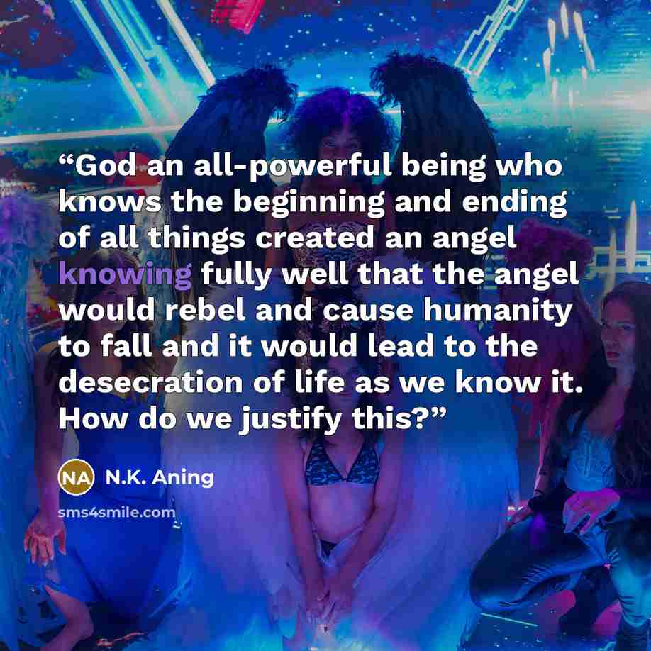 “God an all-powerful being who knows the beginning and ending of all things created an angel knowing fully well that the angel would rebel and cause humanity to fall and it would lead to the desecration of life as we know it. How do we justify this?” quote by N.K. Aning