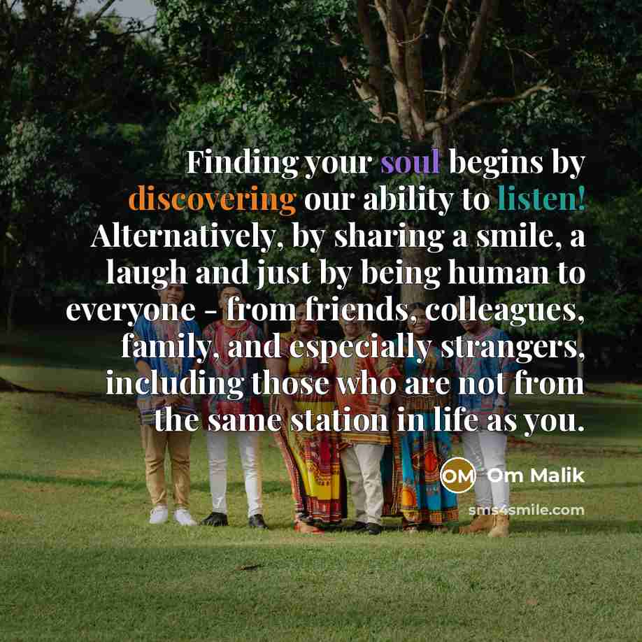 “Finding your soul begins by discovering our ability to listen! Alternatively, by sharing a smile, a laugh and just by being human to everyone - from friends, colleagues, family, and especially strangers, including those who are not from the same station in life as you.” quote by Om Malik