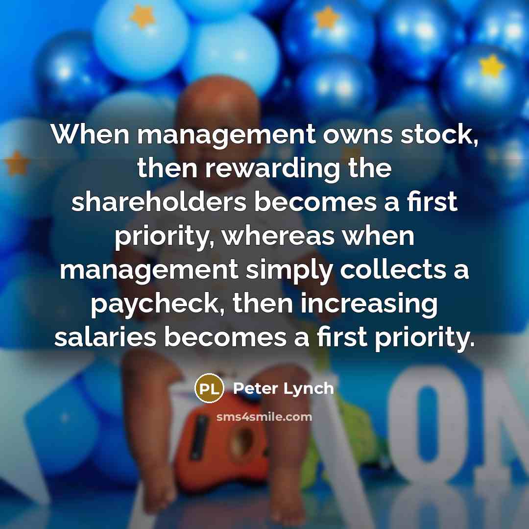 “When management owns stock, then rewarding the shareholders becomes a first priority, whereas when management simply collects a paycheck, then increasing salaries becomes a first priority.” quote by Peter Lynch