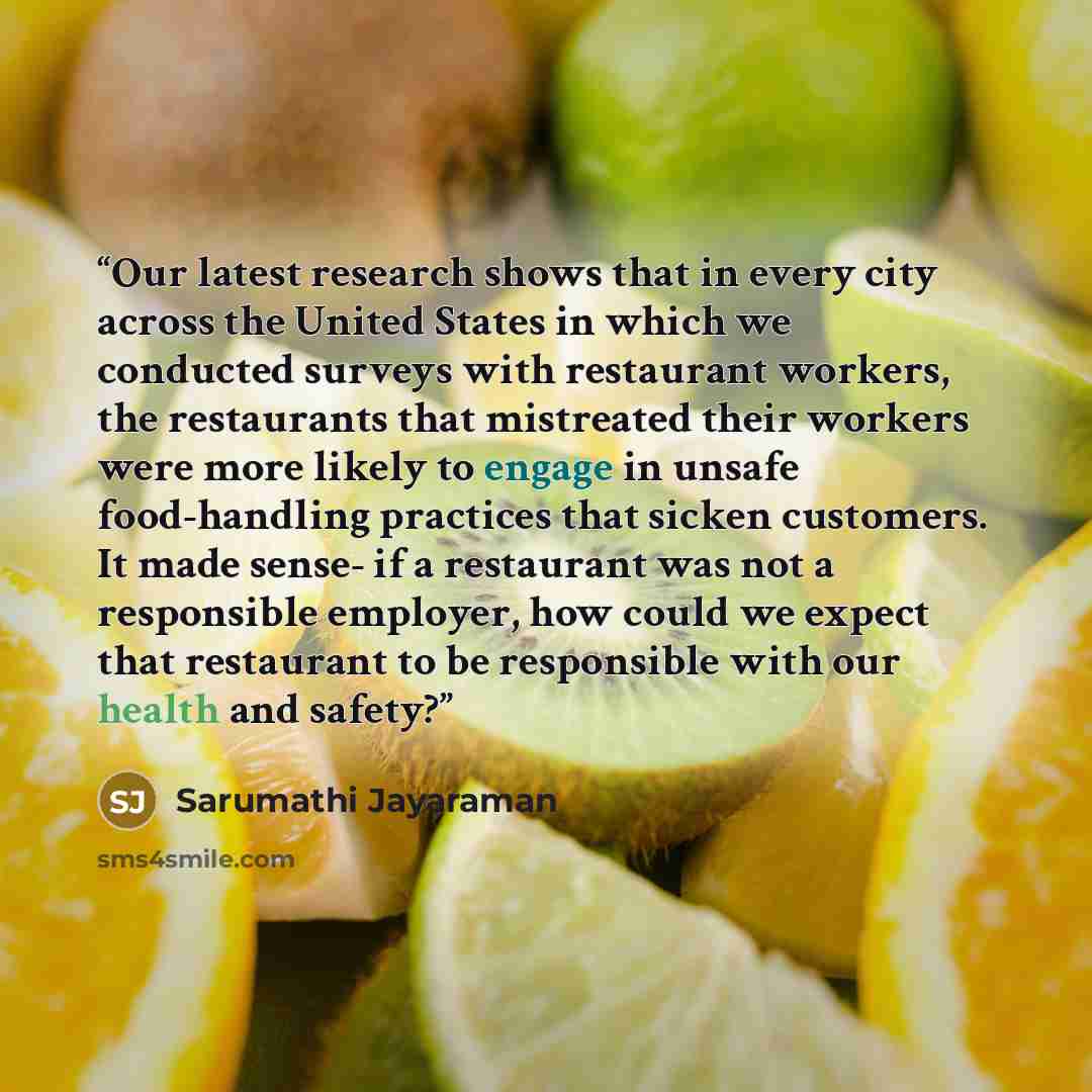 “Our latest research shows that in every city across the United States in which we conducted surveys with restaurant workers, the restaurants that mistreated their workers were more likely to engage in unsafe food-handling practices that sicken customers. It made sense- if a restaurant was not a…” quote by Sarumathi Jayaraman