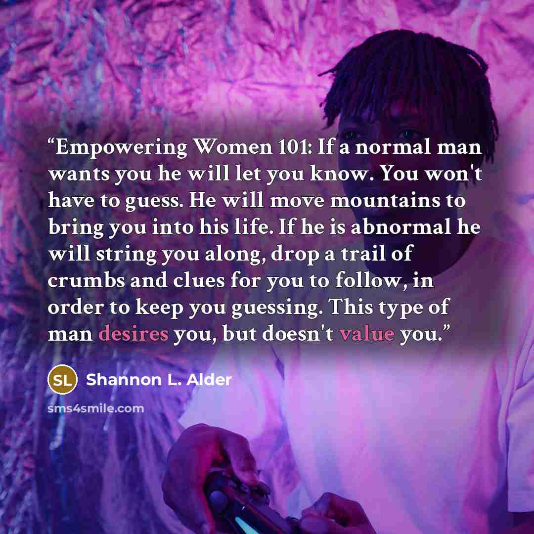 “Empowering Women 101: If a normal man wants you he will let you know. You won't have to guess. He will move mountains to bring you into his life. If he is abnormal he will string you along, drop a trail of crumbs and clues for you to follow, in order to keep you guessing. This type of man desires…” quote by Shannon L. Alder