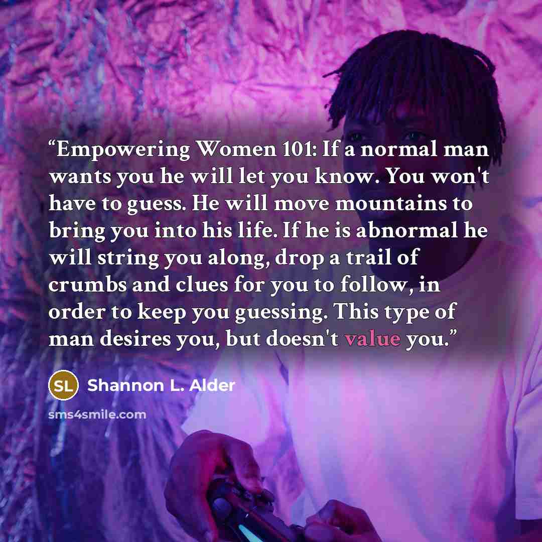 “Empowering Women 101: If a normal man wants you he will let you know. You won't have to guess. He will move mountains to bring you into his life. If he is abnormal he will string you along, drop a trail of crumbs and clues for you to follow, in order to keep you guessing. This type of man desires…” quote by Shannon L. Alder