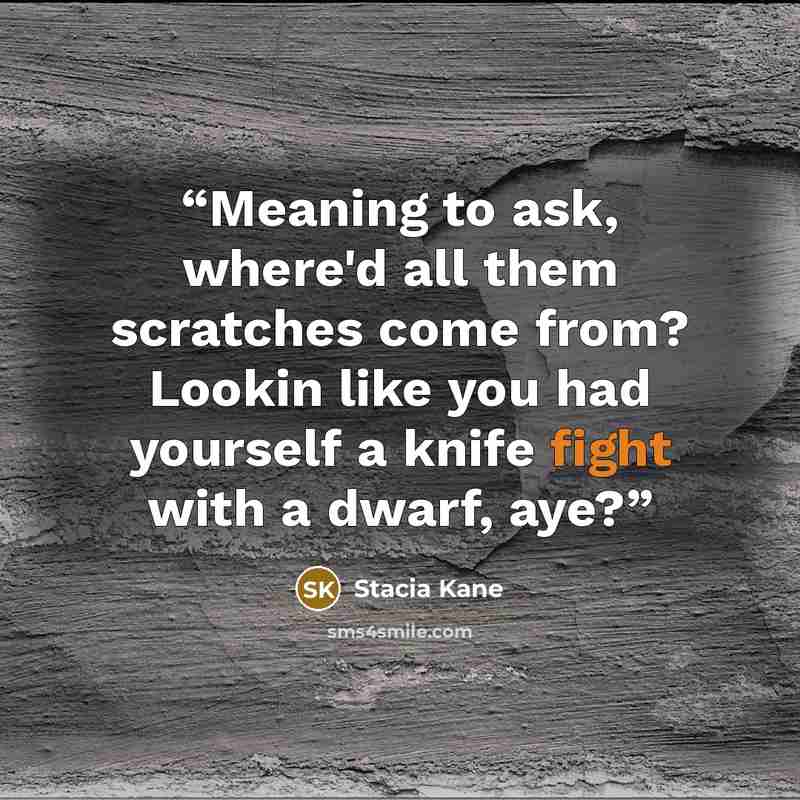 “Meaning to ask, where'd all them scratches come from? Lookin like you had yourself a knife fight with a dwarf, aye?” quote by Stacia Kane
