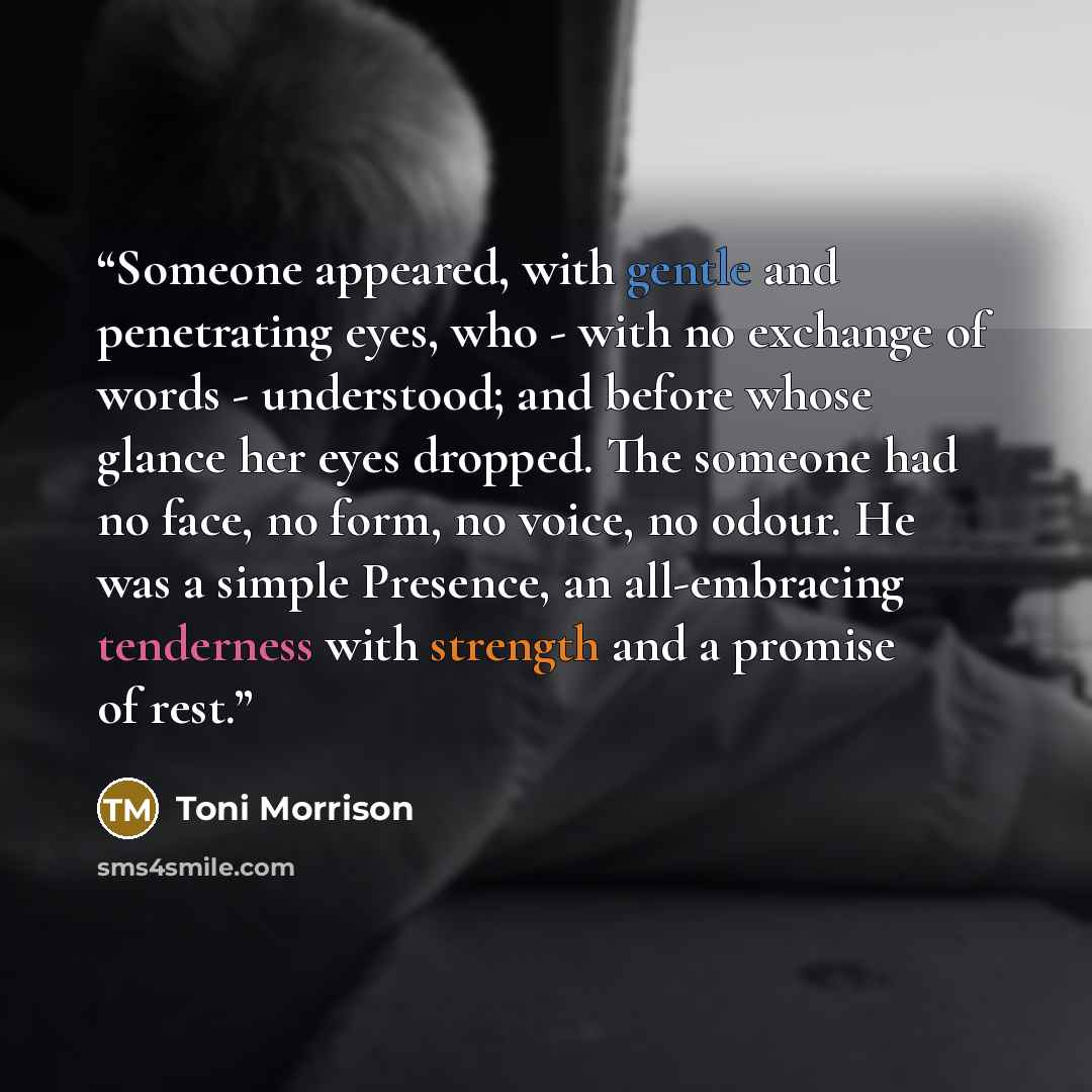 “Someone appeared, with gentle and penetrating eyes, who - with no exchange of words - understood; and before whose glance her eyes dropped. The someone had no face, no form, no voice, no odour. He was a simple Presence, an all-embracing tenderness with strength and a promise of rest.” quote by Toni Morrison