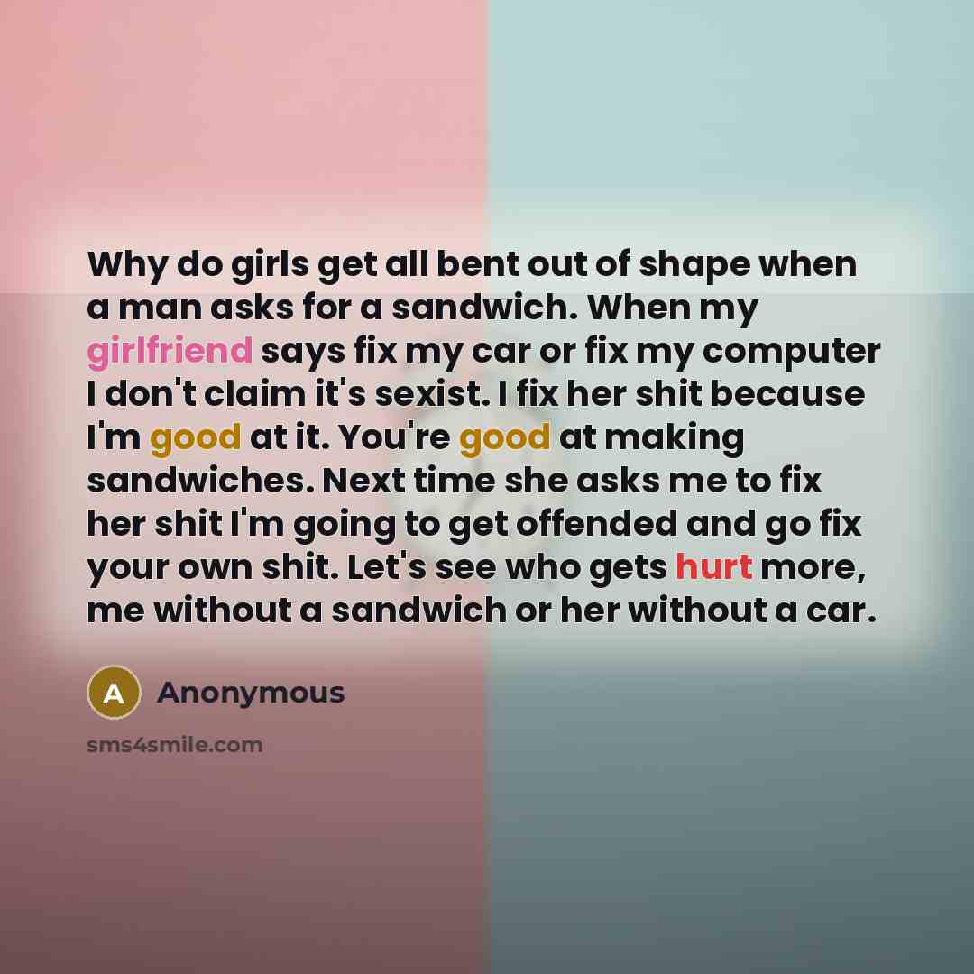 “Why do girls get all bent out of shape when a man asks for a sandwich. When my girlfriend says fix my car or fix my computer I don't claim it's sexist. I fix her shit because I'm good at it. You're good at making sandwiches. Next time she asks me to fix her shit I'm going to get offended and go…” quote by Anonymous