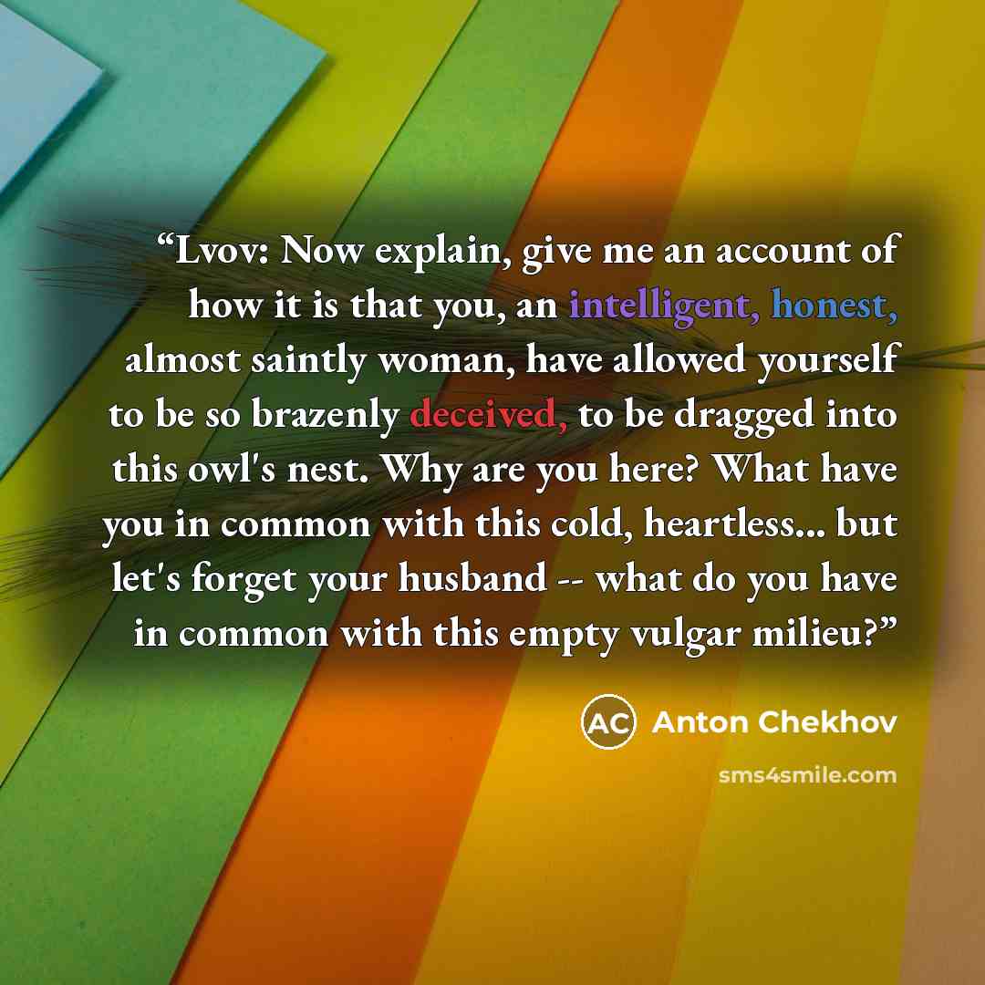“Lvov: Now explain, give me an account of how it is that you, an intelligent, honest, almost saintly woman, have allowed yourself to be so brazenly deceived, to be dragged into this owl's nest. Why are you here? What have you in common with this cold, heartless... but let's forget your husband…” quote by Anton Chekhov