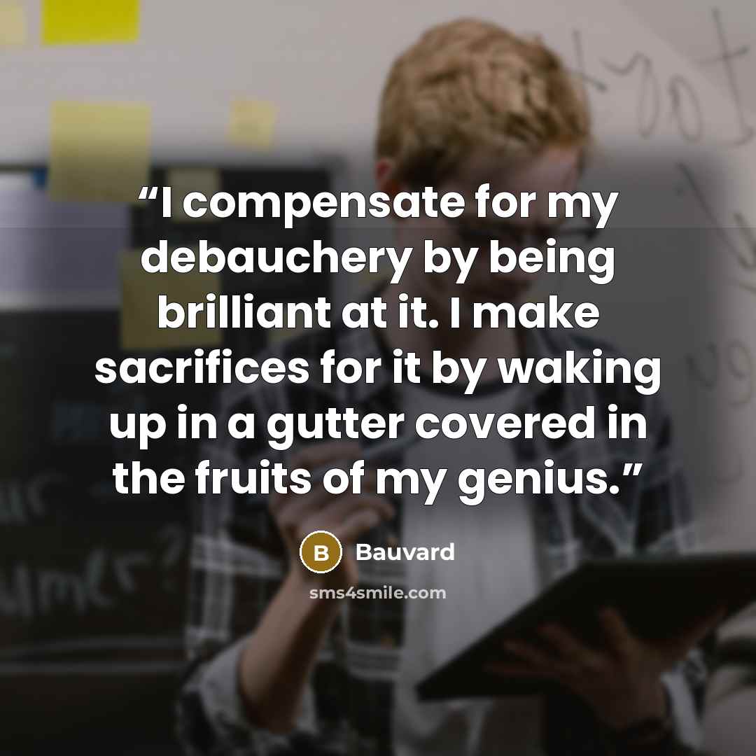 “I compensate for my debauchery by being brilliant at it. I make sacrifices for it by waking up in a gutter covered in the fruits of my genius.” quote by Bauvard