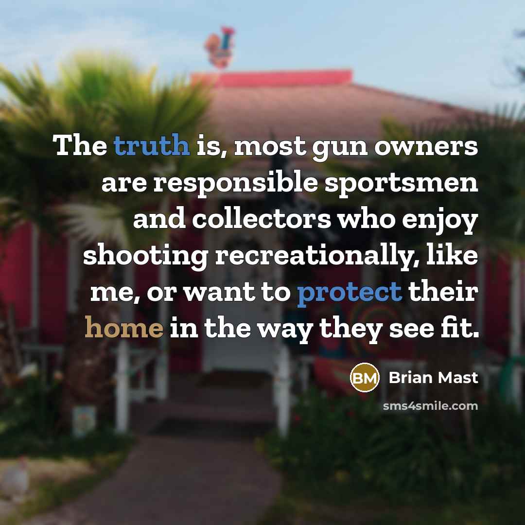 “The truth is, most gun owners are responsible sportsmen and collectors who enjoy shooting recreationally, like me, or want to protect their home in the way they see fit.” quote by Brian Mast