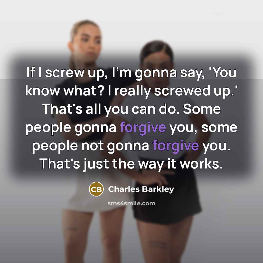 “If I screw up, I'm gonna say, 'You know what? I really screwed up.' That's all you can do. Some people gonna forgive you, some people not gonna forgive you. That's just the way it works.” quote by Charles Barkley