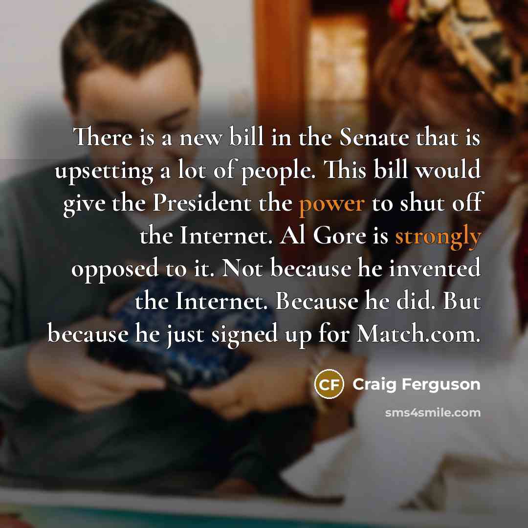 “There is a new bill in the Senate that is upsetting a lot of people. This bill would give the President the power to shut off the Internet. Al Gore is strongly opposed to it. Not because he invented the Internet. Because he did. But because he just signed up for Match.com.” quote by Craig Ferguson
