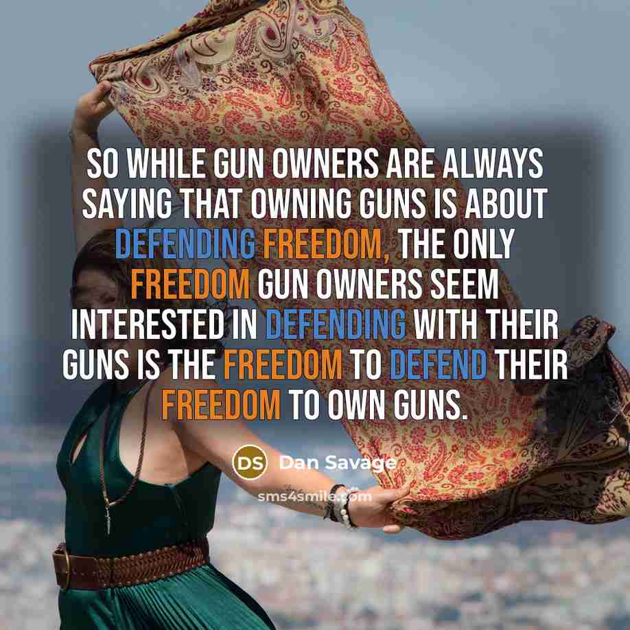 “So while gun owners are always saying that owning guns is about defending freedom, the only freedom gun owners seem interested in defending with their guns is the freedom to defend their freedom to own guns.” quote by Dan Savage