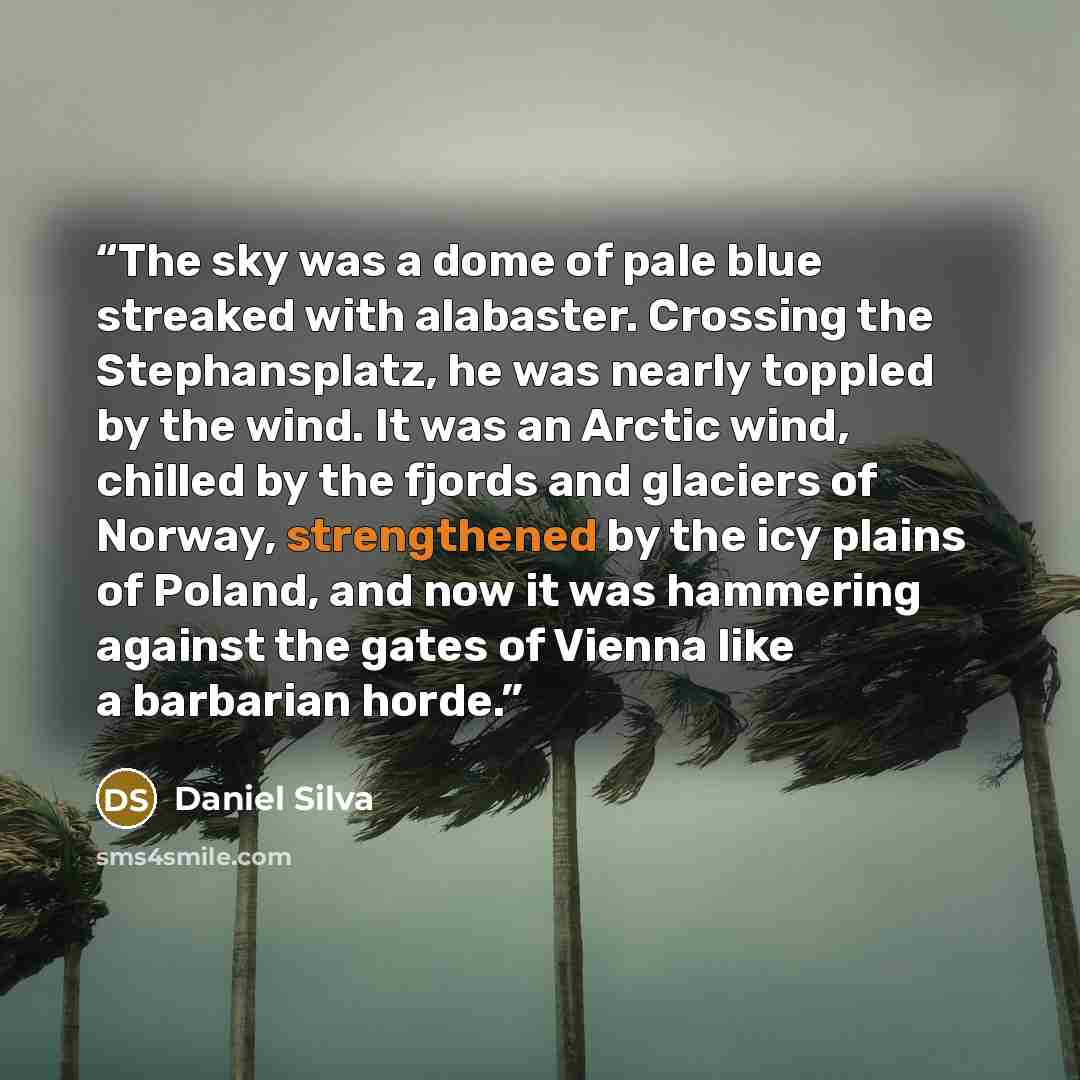 “The sky was a dome of pale blue streaked with alabaster. Crossing the Stephansplatz, he was nearly toppled by the wind. It was an Arctic wind, chilled by the fjords and glaciers of Norway, strengthened by the icy plains of Poland, and now it was hammering against the gates of Vienna like a…” quote by Daniel Silva