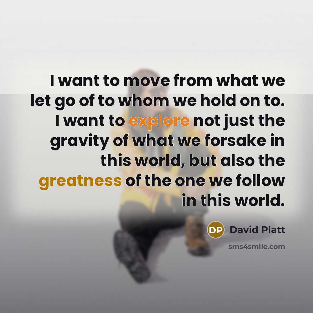 “I want to move from what we let go of to whom we hold on to. I want to explore not just the gravity of what we forsake in this world, but also the greatness of the one we follow in this world.” quote by David Platt
