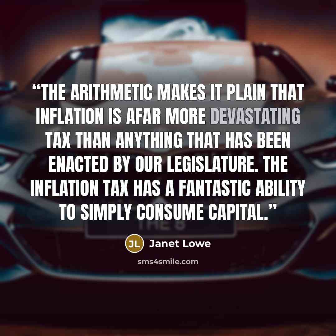 “The arithmetic makes it plain that inflation is afar more devastating tax than anything that has been enacted by our legislature. The inflation tax has a fantastic ability to simply consume capital.” quote by Janet Lowe