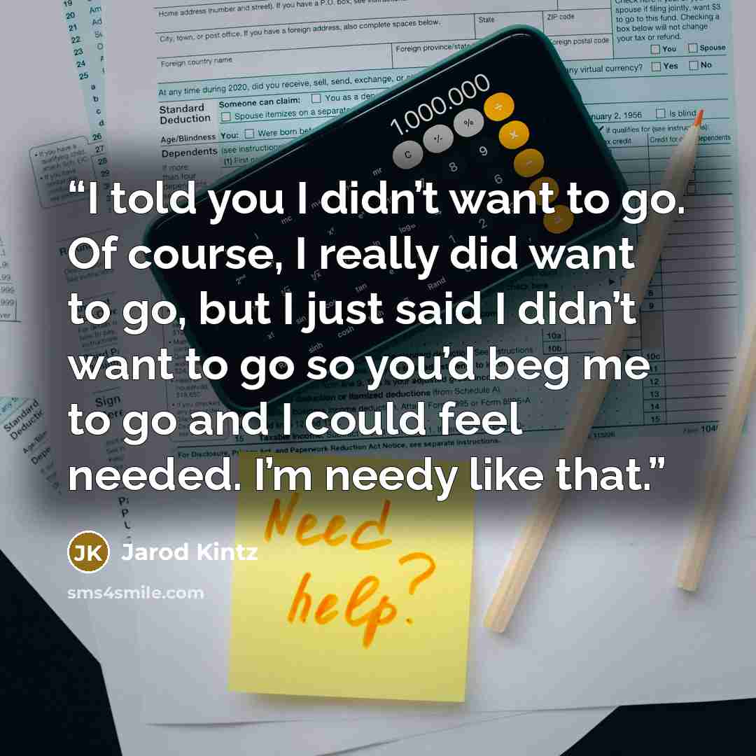 “I told you I didn’t want to go. Of course, I really did want to go, but I just said I didn’t want to go so you’d beg me to go and I could feel needed. I’m needy like that.” quote by Jarod Kintz