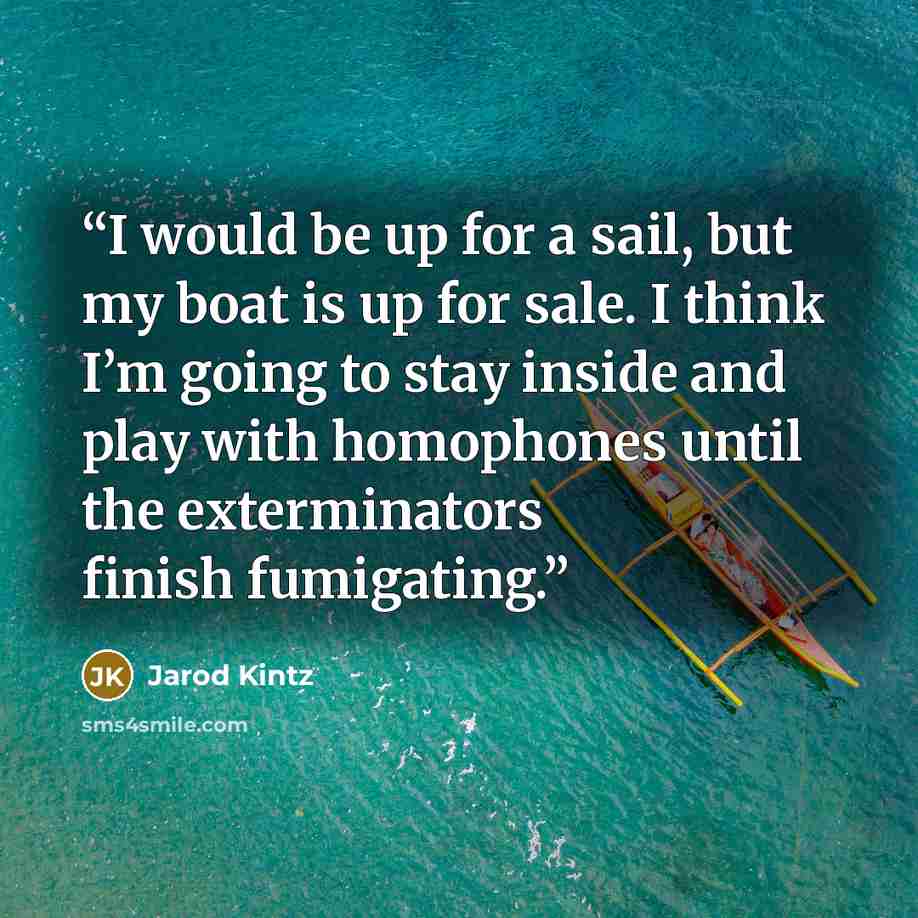 “I would be up for a sail, but my boat is up for sale. I think I’m going to stay inside and play with homophones until the exterminators finish fumigating.” quote by Jarod Kintz