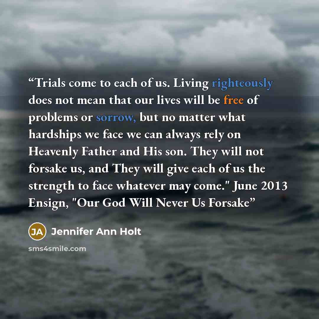 “Trials come to each of us. Living righteously does not mean that our lives will be free of problems or sorrow, but no matter what hardships we face we can always rely on Heavenly Father and His son. They will not forsake us, and They will give each of us the strength to face whatever may come."…” quote by Jennifer Ann Holt