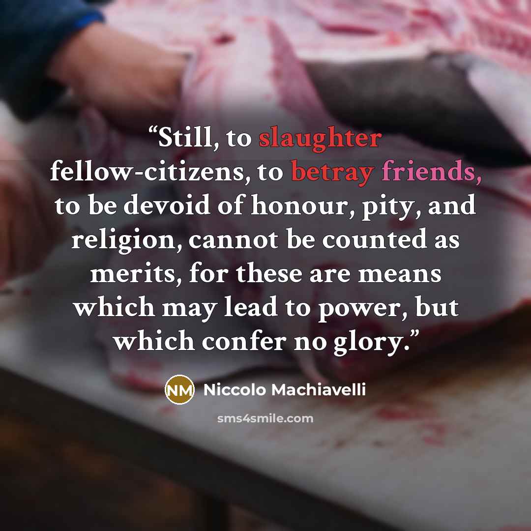 “Still, to slaughter fellow-citizens, to betray friends, to be devoid of honour, pity, and religion, cannot be counted as merits, for these are means which may lead to power, but which confer no glory.” quote by Niccolò Machiavelli