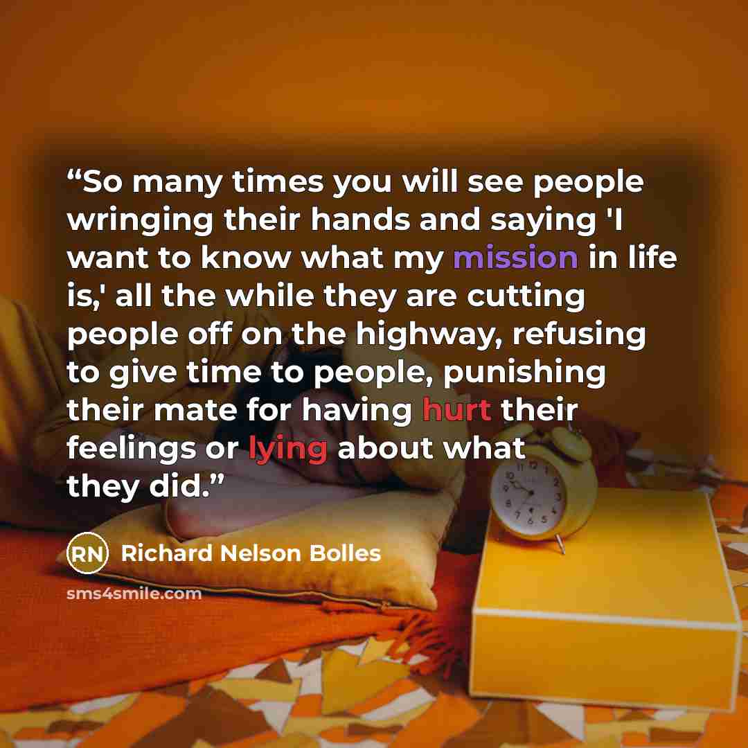 “So many times you will see people wringing their hands and saying 'I want to know what my mission in life is,' all the while they are cutting people off on the highway, refusing to give time to people, punishing their mate for having hurt their feelings or lying about what they did.” quote by Richard Nelson Bolles