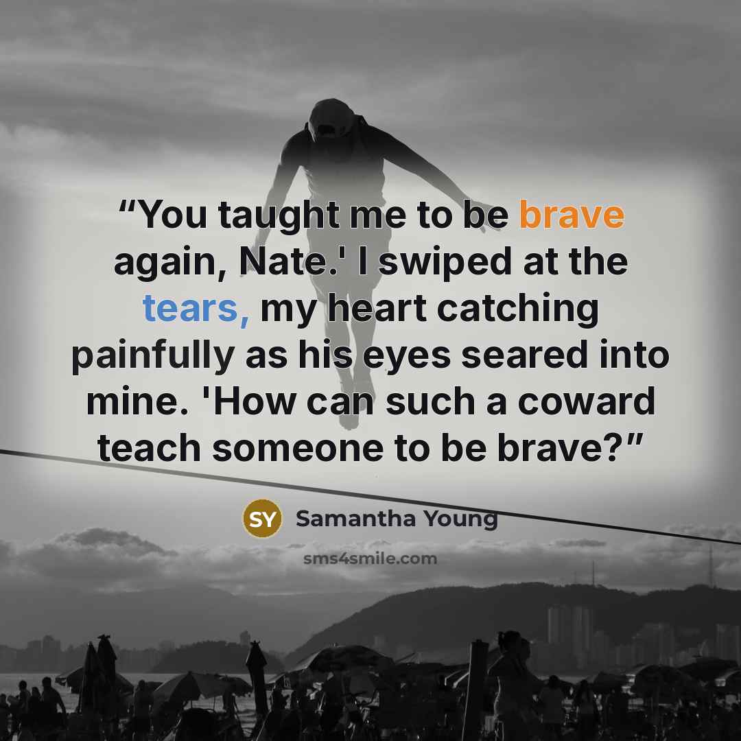 “You taught me to be brave again, Nate.' I swiped at the tears, my heart catching painfully as his eyes seared into mine. 'How can such a coward teach someone to be brave?” quote by Samantha Young