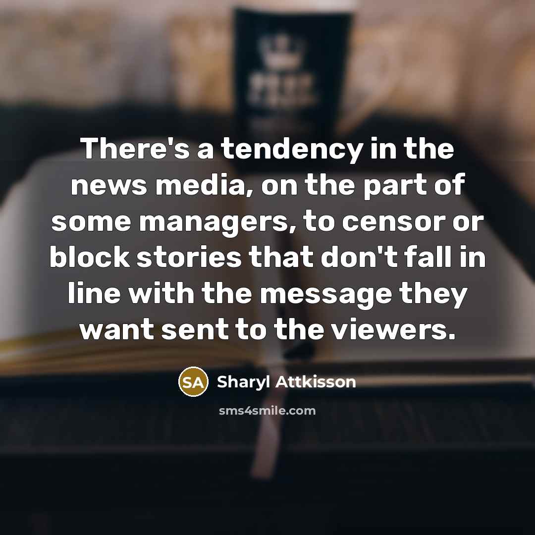 “There's a tendency in the news media, on the part of some managers, to censor or block stories that don't fall in line with the message they want sent to the viewers.” quote by Sharyl Attkisson