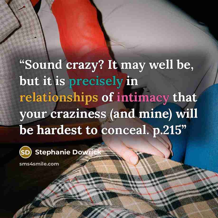“Sound crazy? It may well be, but it is precisely in relationships of intimacy that your craziness (and mine) will be hardest to conceal. p.215” quote by Stephanie Dowrick