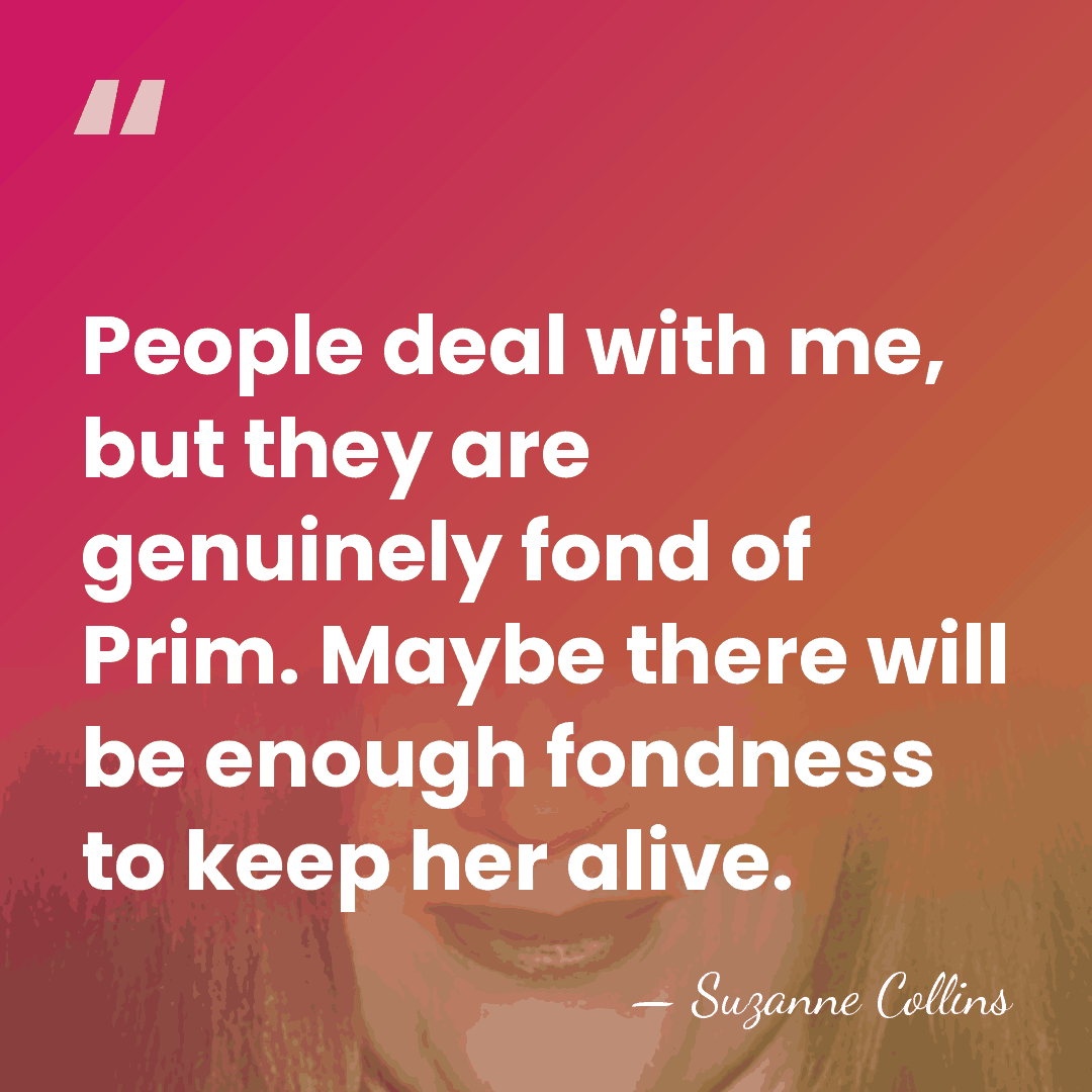 People deal with me, but they are genuinely fond of Prim. Maybe&hellip; - Suzanne Collins