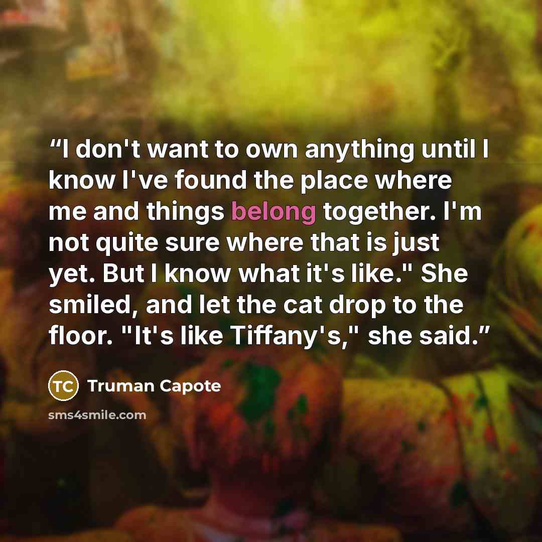 “I don't want to own anything until I know I've found the place where me and things belong together. I'm not quite sure where that is just yet. But I know what it's like." She smiled, and let the cat drop to the floor. "It's like Tiffany's," she said.” quote by Truman Capote