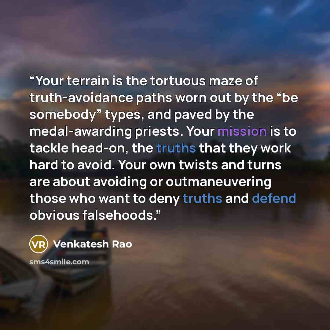 “Your terrain is the tortuous maze of truth-avoidance paths worn out by the “be somebody” types, and paved by the medal-awarding priests. Your mission is to tackle head-on, the truths that they work hard to avoid. Your own twists and turns are about avoiding or outmaneuvering those who want to deny…” quote by Venkatesh Rao