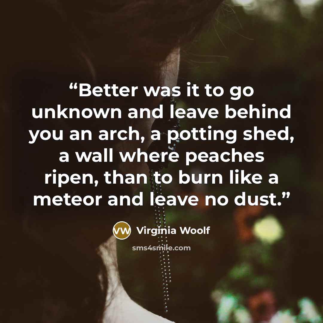“Better was it to go unknown and leave behind you an arch, a potting shed, a wall where peaches ripen, than to burn like a meteor and leave no dust.” quote by Virginia Woolf