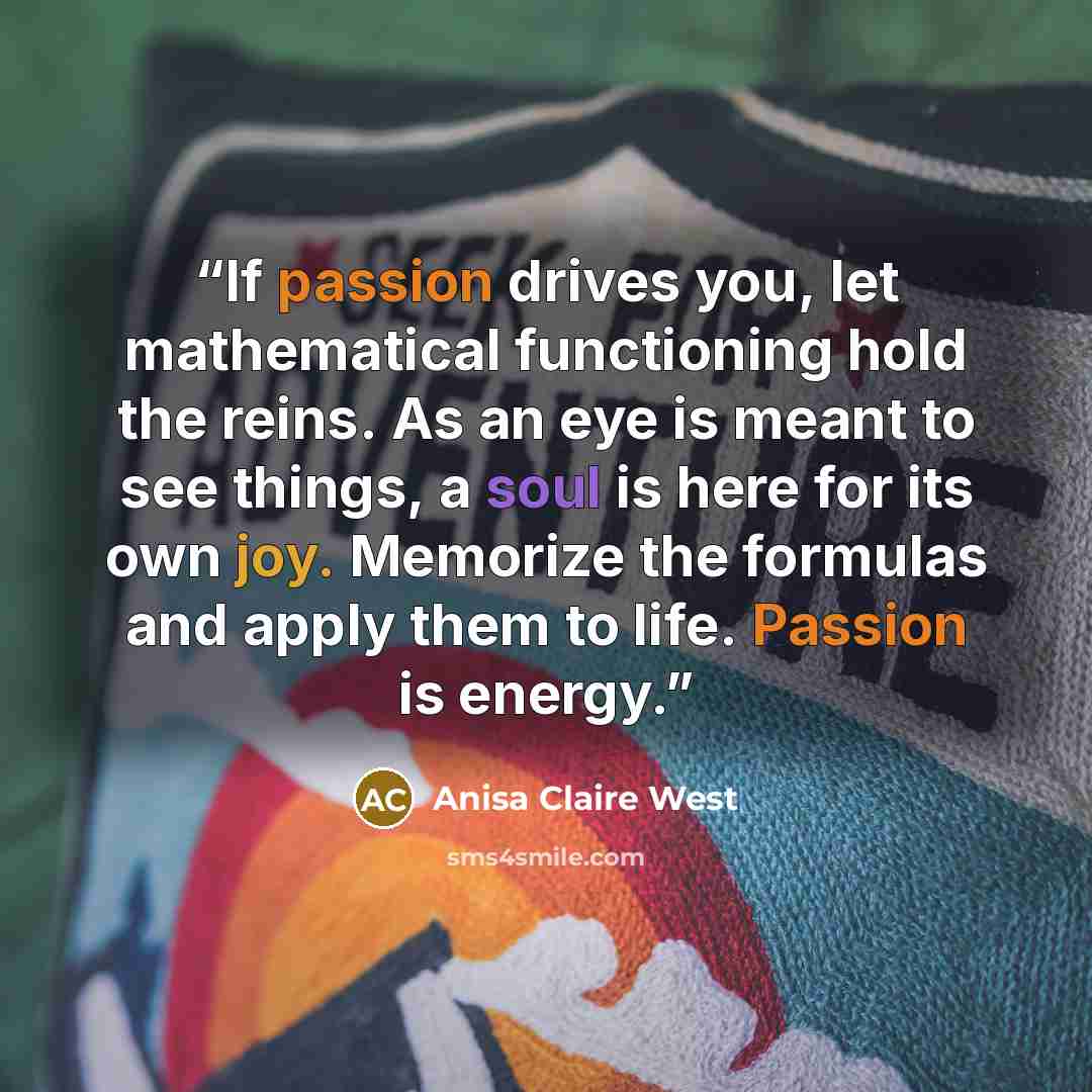 “If passion drives you, let mathematical functioning hold the reins. As an eye is meant to see things, a soul is here for its own joy. Memorize the formulas and apply them to life. Passion is energy.” quote by Anisa Claire West