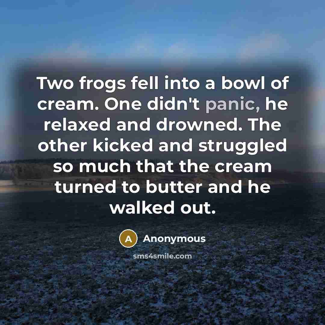 “Two frogs fell into a bowl of cream. One didn't panic, he relaxed and drowned. The other kicked and struggled so much that the cream turned to butter and he walked out.” quote by Anonymous