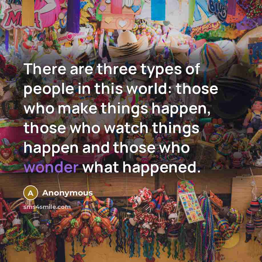 “There are three types of people in this world: those who make things happen, those who watch things happen and those who wonder what happened.” quote by Anonymous